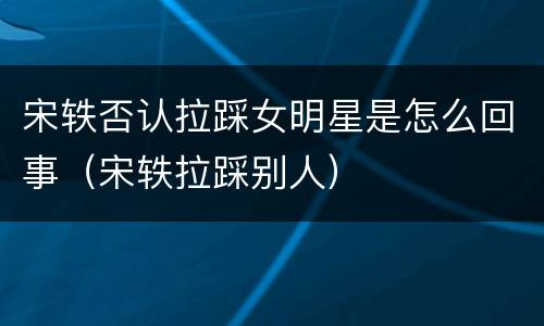 宋轶否认拉踩女明星是怎么回事（宋轶拉踩别人）