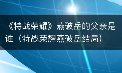 《特战荣耀》燕破岳的父亲是谁（特战荣耀燕破岳结局）