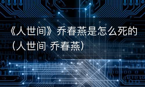 《人世间》乔春燕是怎么死的（人世间 乔春燕）