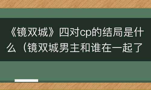 《镜双城》四对cp的结局是什么（镜双城男主和谁在一起了）
