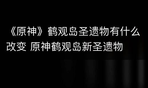 《原神》鹤观岛圣遗物有什么改变 原神鹤观岛新圣遗物