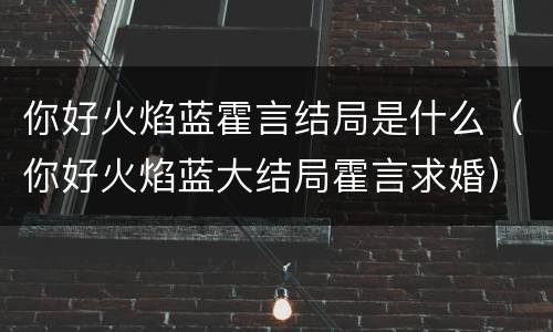 你好火焰蓝霍言结局是什么（你好火焰蓝大结局霍言求婚）