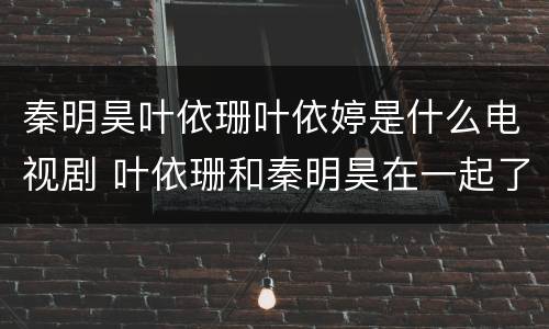 秦明昊叶依珊叶依婷是什么电视剧 叶依珊和秦明昊在一起了吗