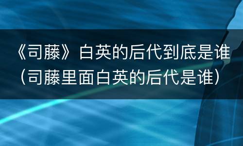 《司藤》白英的后代到底是谁（司藤里面白英的后代是谁）