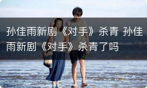 孙佳雨新剧《对手》杀青 孙佳雨新剧《对手》杀青了吗