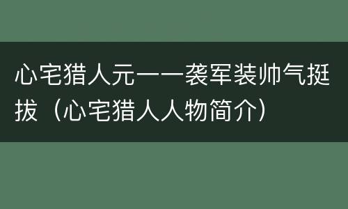 心宅猎人元一一袭军装帅气挺拔（心宅猎人人物简介）