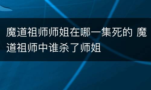 魔道祖师师姐在哪一集死的 魔道祖师中谁杀了师姐