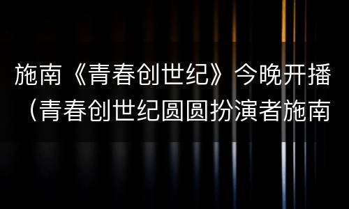 施南《青春创世纪》今晚开播（青春创世纪圆圆扮演者施南）