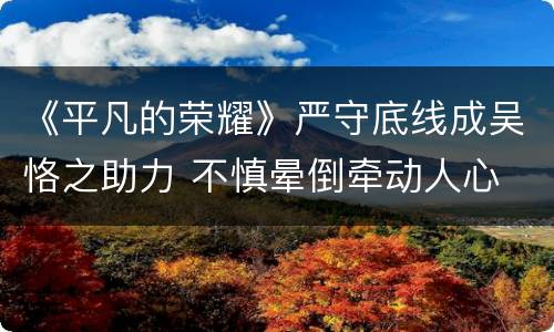 《平凡的荣耀》严守底线成吴恪之助力 不慎晕倒牵动人心