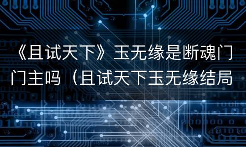 《且试天下》玉无缘是断魂门门主吗（且试天下玉无缘结局）