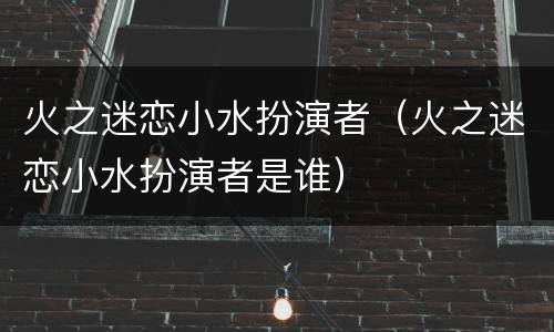 火之迷恋小水扮演者（火之迷恋小水扮演者是谁）