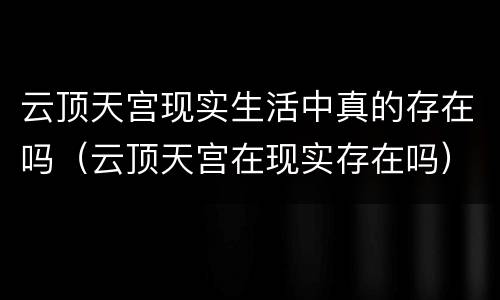 云顶天宫现实生活中真的存在吗（云顶天宫在现实存在吗）