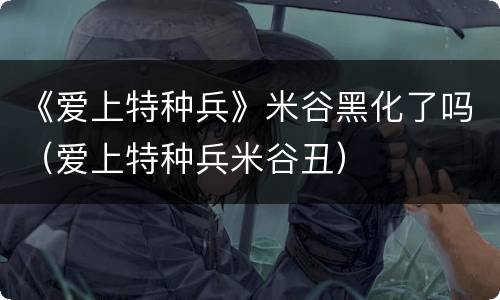 《爱上特种兵》米谷黑化了吗（爱上特种兵米谷丑）