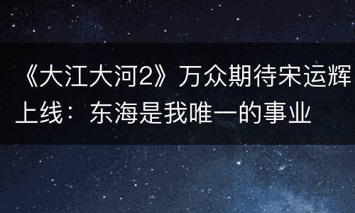《大江大河2》万众期待宋运辉上线：东海是我唯一的事业