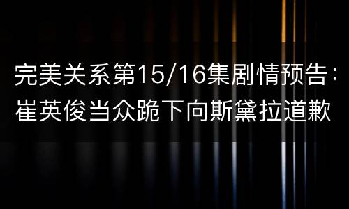 完美关系第15/16集剧情预告：崔英俊当众跪下向斯黛拉道歉