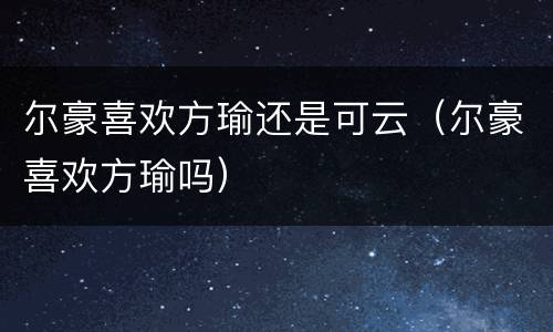 尔豪喜欢方瑜还是可云（尔豪喜欢方瑜吗）