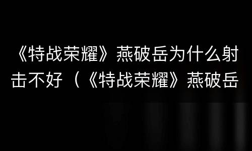 《特战荣耀》燕破岳为什么射击不好（《特战荣耀》燕破岳为什么射击不好看）