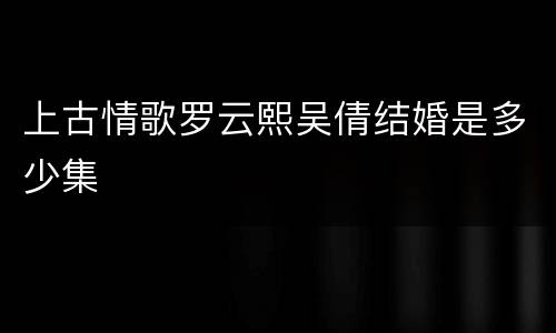上古情歌罗云熙吴倩结婚是多少集