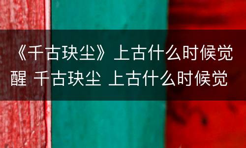 《千古玦尘》上古什么时候觉醒 千古玦尘 上古什么时候觉醒