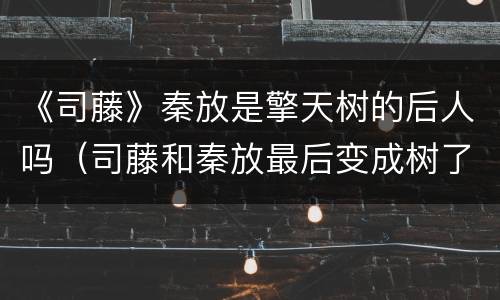 《司藤》秦放是擎天树的后人吗（司藤和秦放最后变成树了吗）