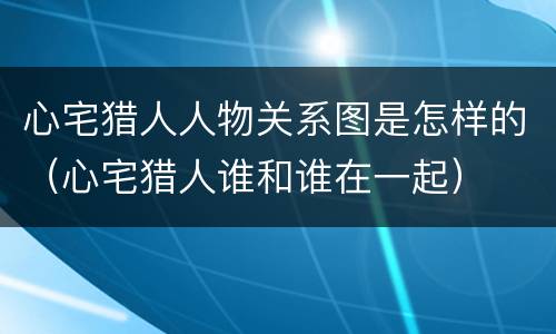 心宅猎人人物关系图是怎样的（心宅猎人谁和谁在一起）