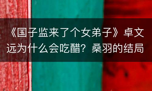 《国子监来了个女弟子》卓文远为什么会吃醋？桑羽的结局是什么？