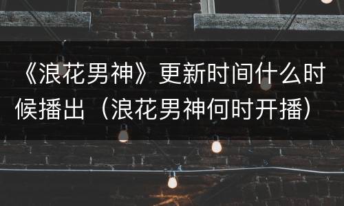 《浪花男神》更新时间什么时候播出（浪花男神何时开播）