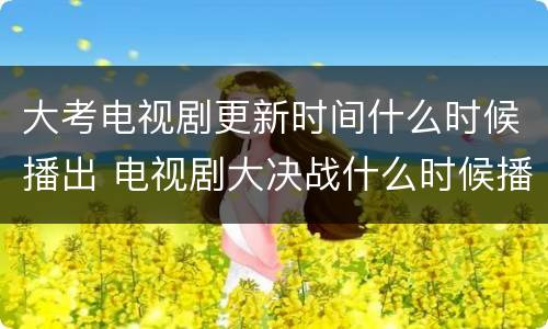 大考电视剧更新时间什么时候播出 电视剧大决战什么时候播