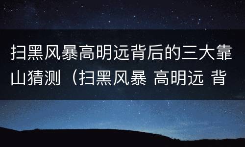 扫黑风暴高明远背后的三大靠山猜测（扫黑风暴 高明远 背后）