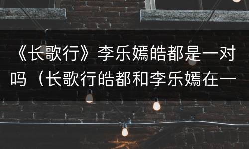 《长歌行》李乐嫣皓都是一对吗（长歌行皓都和李乐嫣在一起了吗）