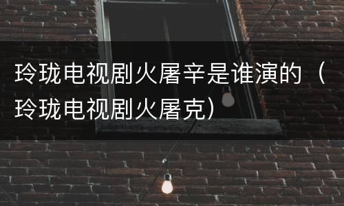 玲珑电视剧火屠辛是谁演的（玲珑电视剧火屠克）