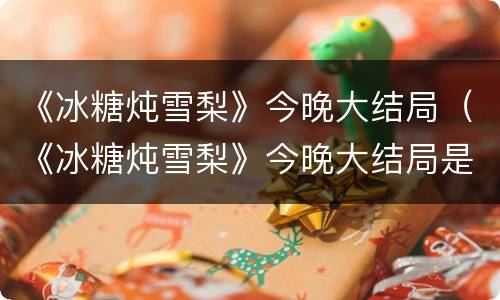 《冰糖炖雪梨》今晚大结局（《冰糖炖雪梨》今晚大结局是什么）