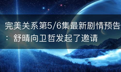 完美关系第5/6集最新剧情预告：舒晴向卫哲发起了邀请
