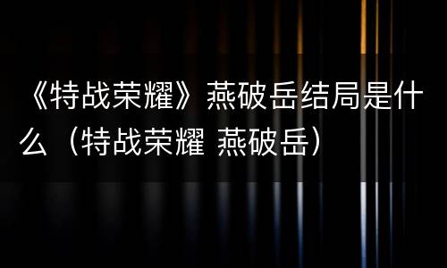 《特战荣耀》燕破岳结局是什么（特战荣耀 燕破岳）