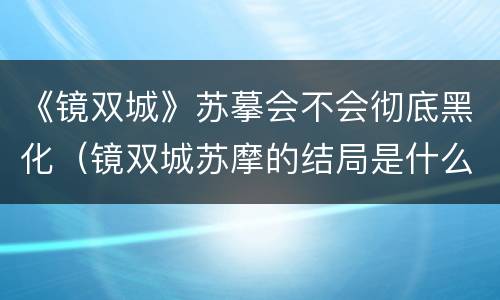 《镜双城》苏摹会不会彻底黑化（镜双城苏摩的结局是什么意思）