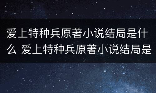 爱上特种兵原著小说结局是什么 爱上特种兵原著小说结局是什么