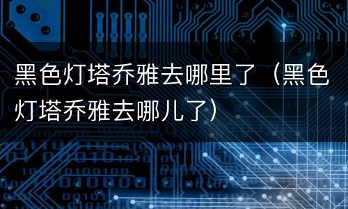 黑色灯塔乔雅去哪里了（黑色灯塔乔雅去哪儿了）