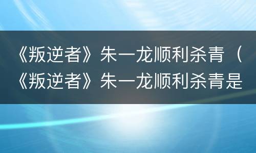 《叛逆者》朱一龙顺利杀青（《叛逆者》朱一龙顺利杀青是哪一集）