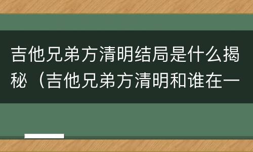 吉他兄弟方清明结局是什么揭秘（吉他兄弟方清明和谁在一起了）