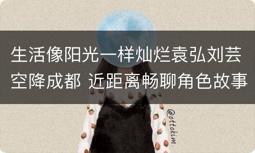 生活像阳光一样灿烂袁弘刘芸空降成都 近距离畅聊角色故事