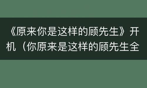 《原来你是这样的顾先生》开机（你原来是这样的顾先生全集）