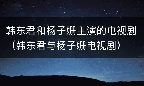 韩东君和杨子姗主演的电视剧（韩东君与杨子姗电视剧）