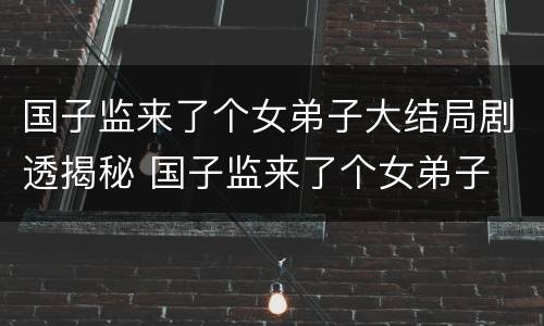 国子监来了个女弟子大结局剧透揭秘 国子监来了个女弟子 大结局