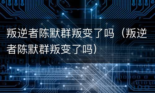 叛逆者陈默群叛变了吗（叛逆者陈默群叛变了吗）