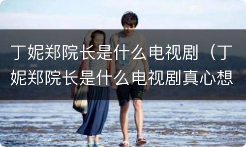丁妮郑院长是什么电视剧（丁妮郑院长是什么电视剧真心想让你幸福大结局）