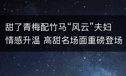 甜了青梅配竹马“风云”夫妇情感升温 高甜名场面重磅登场