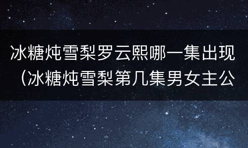 冰糖炖雪梨罗云熙哪一集出现（冰糖炖雪梨第几集男女主公开）