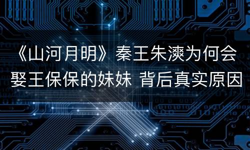 《山河月明》秦王朱漺为何会娶王保保的妹妹 背后真实原因解析