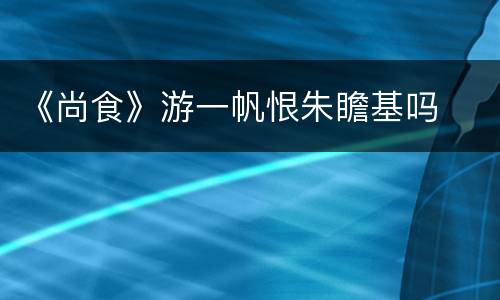 《尚食》游一帆恨朱瞻基吗