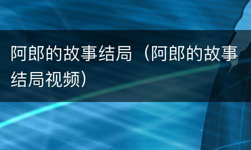 阿郎的故事结局（阿郎的故事结局视频）